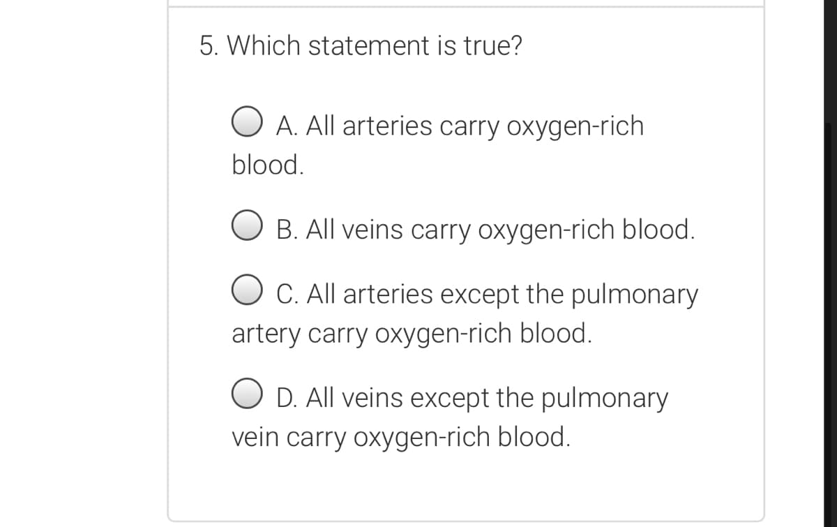 5. Which statement is true?
A. All arteries carry oxygen-rich
blood.
B. All veins carry oxygen-rich blood.
C. All arteries except the pulmonary
artery carry oxygen-rich blood.
O D. All veins except the pulmonary
vein carry oxygen-rich blood.
