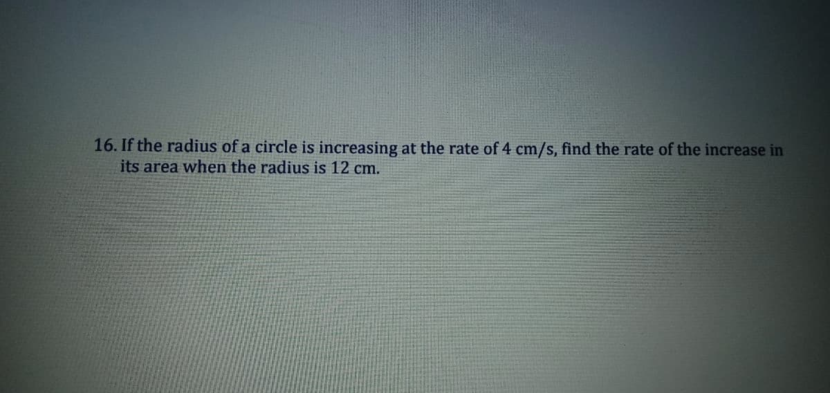 16. If the radius of a circle is increasing at the rate of 4 cm/s, find the rate of the increase in
its area when the radius is 12 cm.

