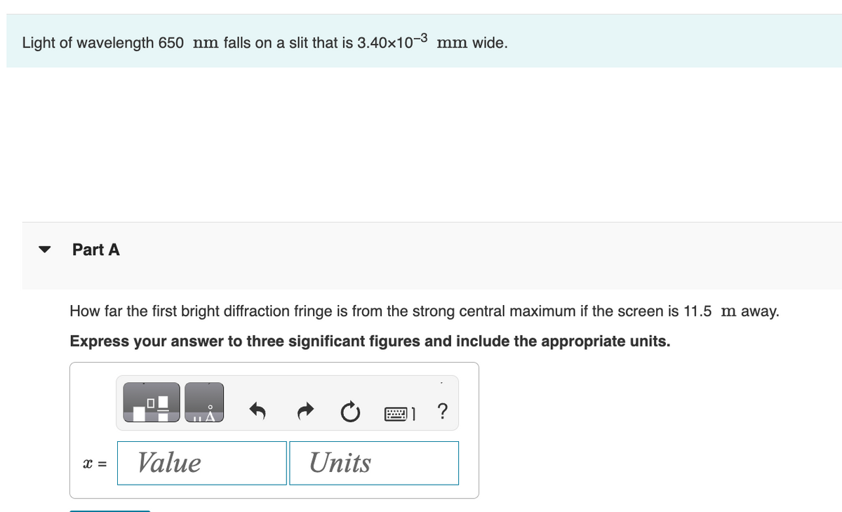 Light of wavelength 650 nm falls on a slit that is 3.40×10-3 mm wide.
Part A
How far the first bright diffraction fringe is from the strong central maximum if the screen is 11.5 m away.
Express your answer to three significant figures and include the appropriate units.
?
x =
Value
Units