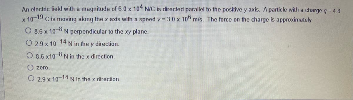 An electric field with a magnitude of 6.0 x 104 N/C is directed parallel to the positive y axis. A particle with a charge q = 4.8
C is moving along the x axis with a speed v 3.0 x 10 m/s. The force on the charge is approximately
19
х 10°
O 8.6 x 10
N perpendicular to the xy plane.
O 2.9 x 10
14
N in the y direction.
O 8.6 x10-8 N in the x direction.
zero.
O 2.9 x 10-14N in the x direction.
