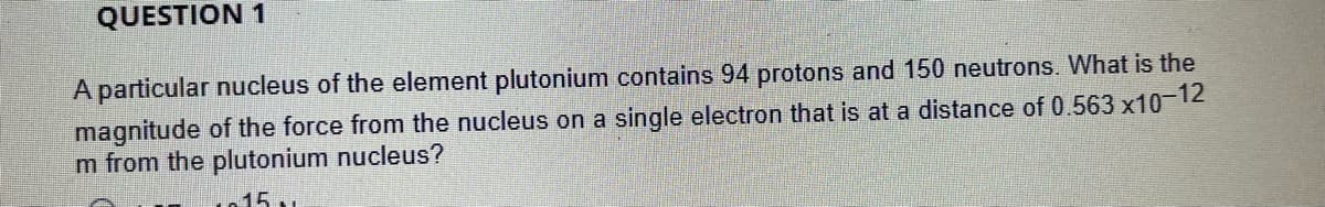 QUESTION 1
A particular nucleus of the element plutonium contains 94 protons and 150 neutrons. What is the
magnitude of the force from the nucleus on a single electron that is at a distance of 0.563 x10-12
m from the plutonium nucleus?
15.
