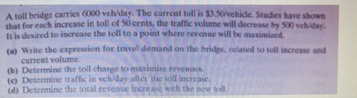 A toll bridge carries 6000 vch/day The current toll is $3.50/vehicle. Studies have shown
hat for each increase in toll of 50 cents, the traffic volume will decrease by 500 veh/day.
Jus desired to increase the toll to a point where revenue will be maximized.
(a) Write the expression for travel demand on the bridge, related to toll increase and
current volume.
(b) Determine the toll charge to maximize revenbes.
(o Determine traffic in vel/day after the loll increase,
(d) Determine the total revente increase with the new tol.
