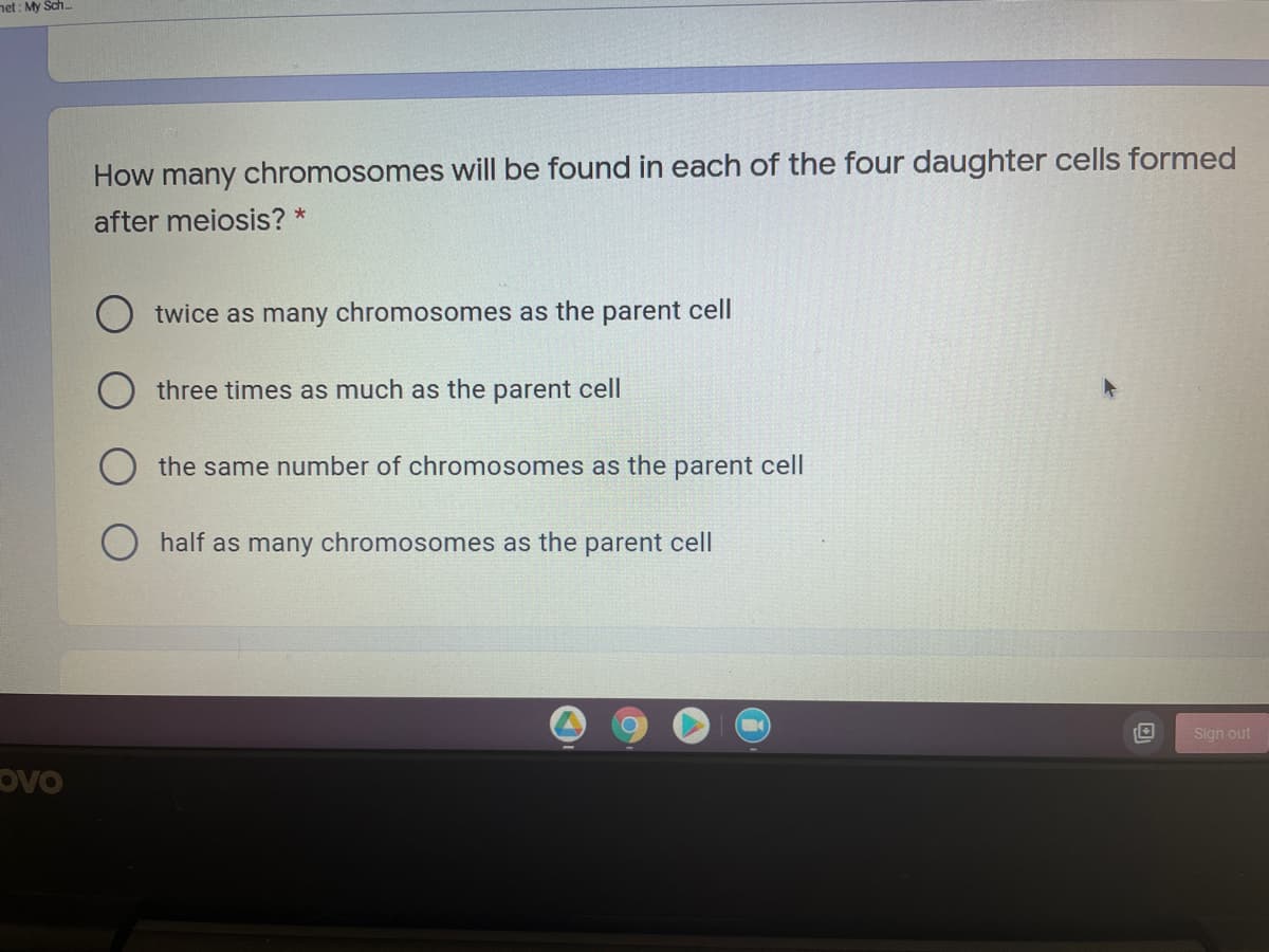 net : My Sch.
How
chromosomes will be found in each of the four daughter cells formed
many
after meiosis? *
twice as many chromosomes as the parent cell
three times as much as the parent cell
the same number of chromosomes as the parent cell
half as many chromosomes as the parent cell
Sign out
ovo
