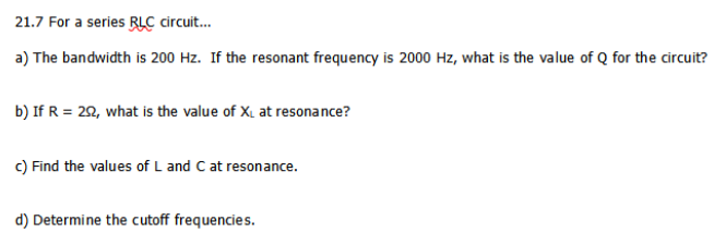 21.7 For a series RLC circuit.
a) The bandwidth is 200 Hz. If the resonant frequency is 2000 Hz, what is the value of Q for the circuit?
b) If R = 20, what is the value of X, at resonance?
c) Find the values of L and C at resonance.
d) Determine the cutoff frequencies.
