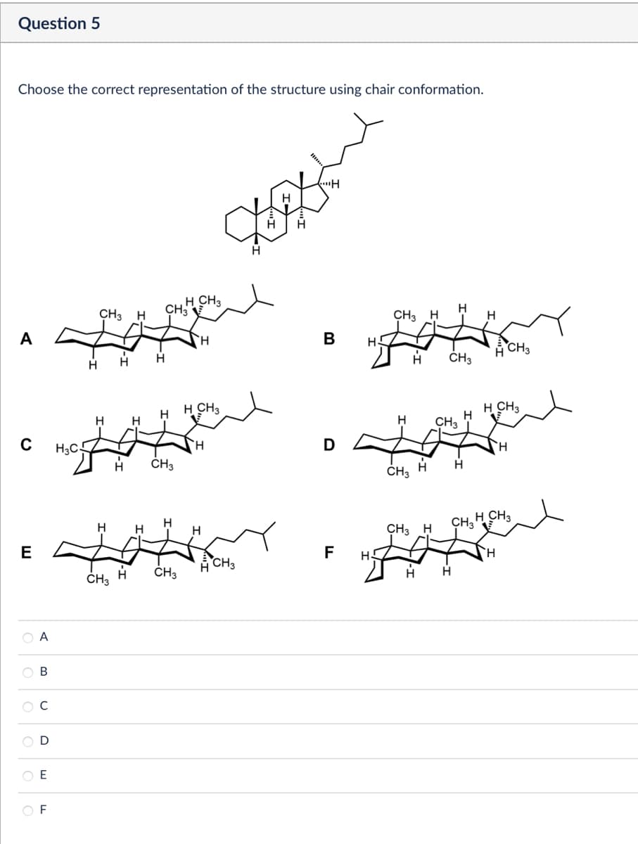 Question 5
Choose the correct representation of the structure using chair conformation.
H
H
H CH3
CH3 H
CH3
H
CH3 H
H
A
H
B
A
CH3
H
CH3
H
H CH₁
H CH₂
H
H
H
H
H
CH3
C
H₁C
D
H
CH₂
CH3
H
H
H
H
H CH3
CH3 H
CH3
E
F
H
CH₂
CH₂
ACH₂
H
A
B
C
D
E
F