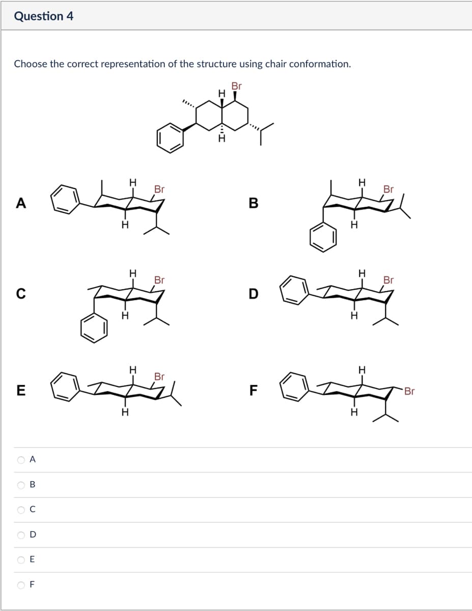Question 4
Choose the correct representation of the structure using chair conformation.
A
C
H
H
Br
од
Br
B
044
H
H
ठ
H
Br
H
Br
He
H
D
H
H
Br
E
A
B
C
D
E
F
H
H
H
Br
F
Br
H