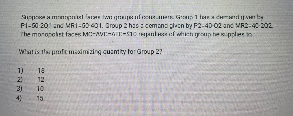 Suppose a monopolist faces two groups of consumers. Group 1 has a demand given by
P1=50-2Q1 and MR1=50-4Q1. Group 2 has a demand given by P2=40-Q2 and MR2=D40-202.
The monopolist faces MC=AVC=ATC=$10 regardless of which group he supplies to.
What is the profit-maximizing quantity for Group 2?
1)
2)
3)
18
12
10
4)
15
