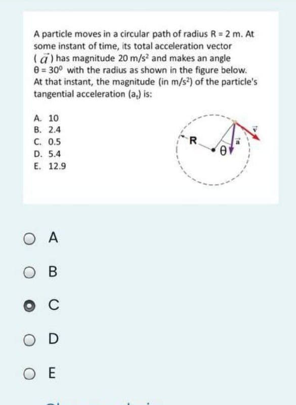 A particle moves in a circular path of radius R 2 m. At
some instant of time, its total acceleration vector
(a) has magnitude 20 m/s? and makes an angle
8 = 30° with the radius as shown in the figure below.
At that instant, the magnitude (in m/s?) of the particle's
tangential acceleration (a,) is:
A. 10
В. 2.4
C. 0.5
D. 5.4
E. 12.9
R.
O A
O
в
C
O D
O E
