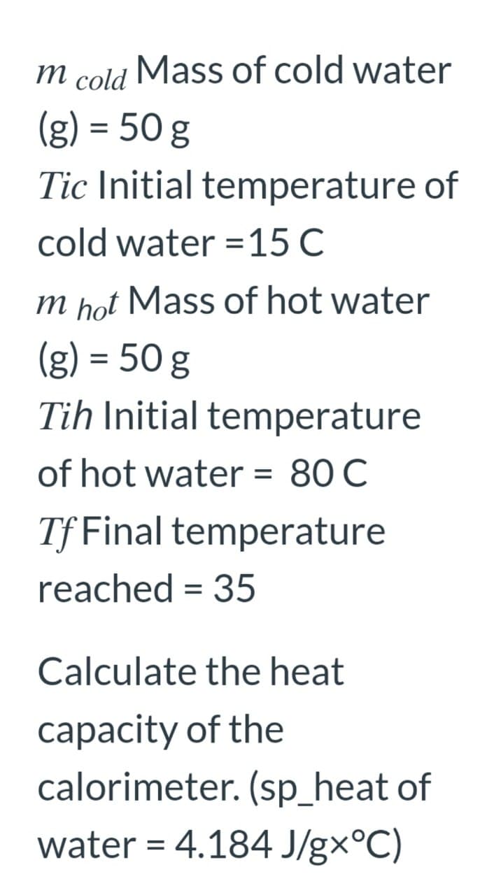 m
cold
Mass of cold water
(g) = 50 g
Tic Initial temperature of
cold water =15 C
%3D
m hot Mass of hot water
(g) = 50 g
Tih Initial temperature
of hot water = 80 C
%D
Tf Final temperature
reached = 35
Calculate the heat
capacity of the
calorimeter. (sp_heat of
water = 4.184 J/gx°C)
