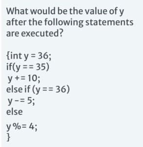 What would be the value of y
after the following statements
are executed?
{int y = 36;
if(y== 35)
y + = 10;
else if (y==36)
y - = 5;
else
y%= 4;
}