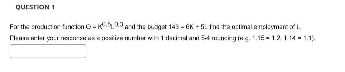 QUESTION 1
For the production function Q = K0.5L0.3 and the budget 143 = 6K + 5L find the optimal employment of L.
Please enter your response as a positive number with 1 decimal and 5/4 rounding (e.g. 1.15 = 1.2, 1.14 = 1.1).