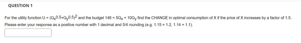 QUESTION 1
For the utility function U = (Qx0.5+Qy0.5)2 and the budget 146 = 5Qx + 10Qy find the CHANGE in optimal consumption of X if the price of X increases by a factor of 1.5.
Please enter your response as a positive number with 1 decimal and 5/4 rounding (e.g. 1.15 = 1.2, 1.14 = 1.1).