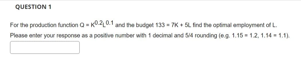QUESTION 1
For the production function Q = KO.2L0.1 and the budget 133 = 7K + 5L find the optimal employment of L.
Please enter your response as a positive number with 1 decimal and 5/4 rounding (e.g. 1.15 1.2, 1.14 = 1.1).