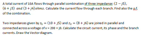 A total current of 10A flows through parallel combination of three impedance: (2 - j5),
(6+j3) and (3+j4) ohms. Calculate the current flow through each branch. Find also the p.f.
of the combination.
Two impedances given by z₁ = (10 + j5) and z₂ = (8 + j6) are joined in parallel and
connected across a voltage of v= 200 + j0. Calculate the circuit current, its phase and the branch
currents. Draw the Vector diagram.