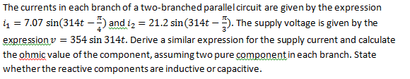 The currents in each branch of a two-branched parallel circuit are given by the expression
1₁ = 7.07 sin(314t - 4) and 2 = 21.2 sin(314t-3). The supply voltage is given by the
expression v = 354 sin 314t. Derive a similar expression for the supply current and calculate
the ohmic value of the component, assuming two pure component in each branch. State
whether the reactive components are inductive or capacitive.