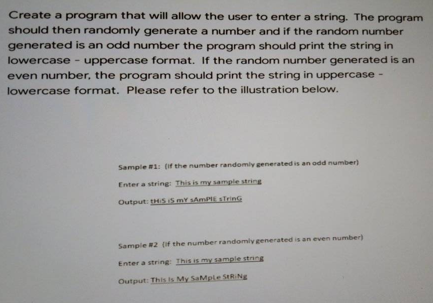 Create a program that will allow the user to enter a string. The program
should then randomly generate a number and if the random number
generated is an odd number the program should print the string in
lowercase - uppercase format. If the random number generated is an
even number, the program should print the string in uppercase -
lowercase format. Please refer to the illustration below.
Sample #1: (if the number randomly generated is an odd number)
Enter a string: This is my sample string
Output: tHiS IS mY sAmPIE STrinG
Sample #2 (If the number randomly generated is an even number)
Enter a string: This is my sample string
Output: This Is My SaMplLe STRINE
