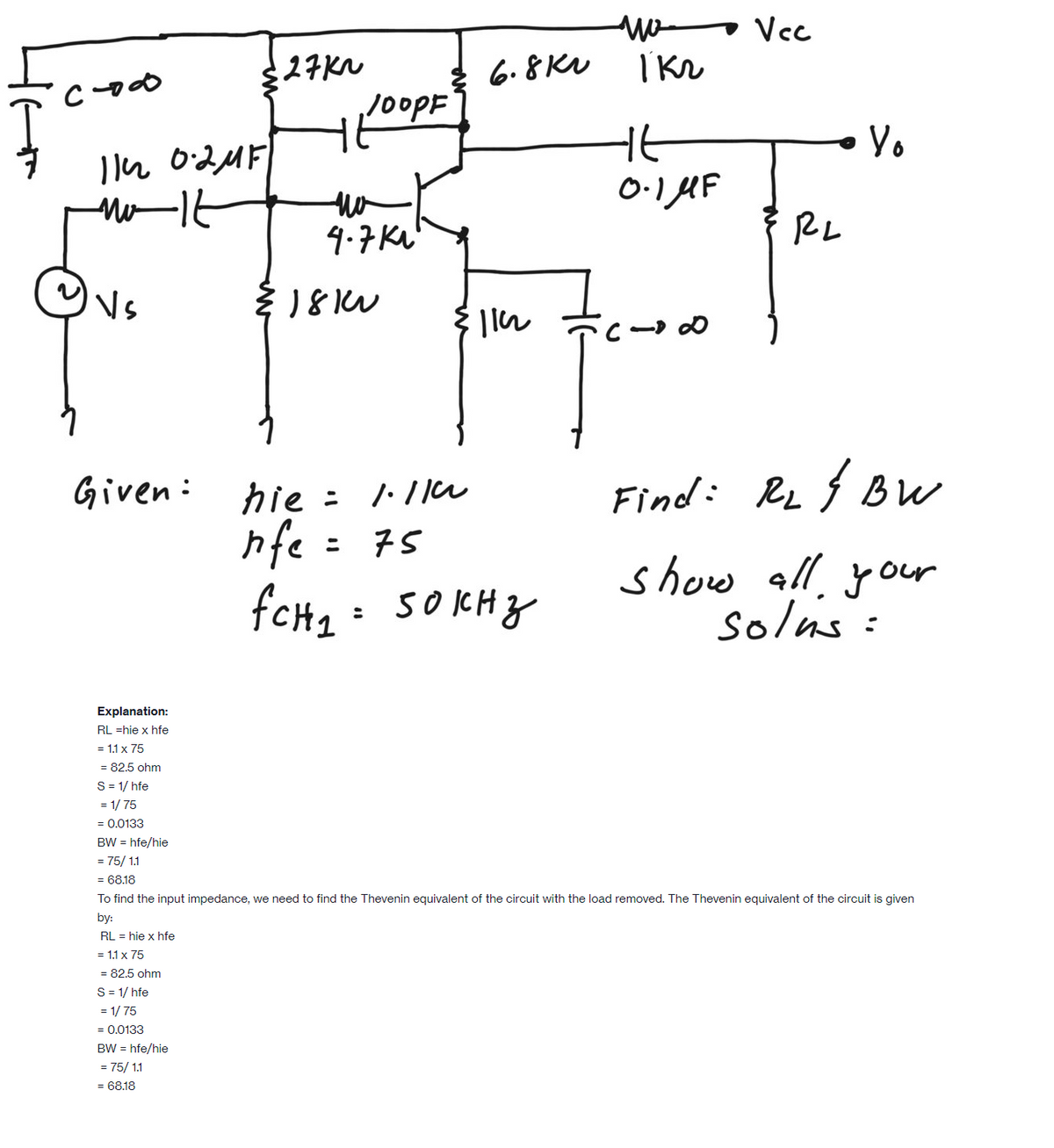 wo Vcc
27KN
6.8KV
100PF
Yo
Mo-16
0.1 AF
9.7 KL'
RL
hie : 1:11u
nfe = 75
fCH2: 5OKHZ
Given:
Find: RL { BW
show all, your
solus :
Explanation:
RL =hie x hfe
= 1.1 x 75
= 82.5 ohm
S= 1/ hfe
= 1/ 75
= 0.0133
BW = hfe/hie
= 75/ 1.1
= 68.18
To find the input impedance, we need to find the Thevenin equivalent of the circuit with the load removed. The Thevenin equivalent of the circuit is given
by:
RL = hie x hfe
= 1.1 x 75
= 82.5 ohm
S = 1/ hfe
= 1/ 75
= 0.0133
BW = hfe/hie
= 75/ 1.1
= 68.18
