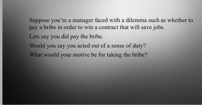 Suppose you're a manager faced with a dilemma such as whether to
pay a bribe in order to win a contract that will save jobs.
Lets say you did pay the bribe.
Would you say you acted out of a sense of duty?
What would your motive be for taking the bribe?

