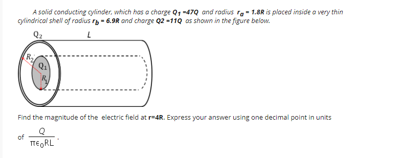 A solid conducting cylinder, which has a charge Q1 =47Q and radius ra = 1.8R is placed inside a very thin
cylindrical shell of radius rp = 6.9R and charge Q2 =11Q as shown in the figure below.
Q1
Find the magnitude of the electric field at r=4R. Express your answer using one decimal point in units
of
TE RL
