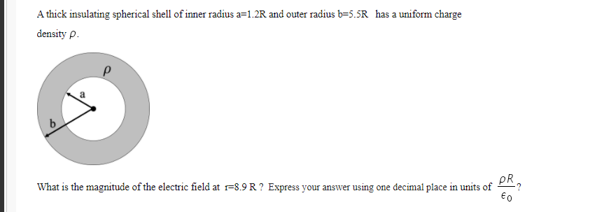 A thick insulating spherical shell of inner radius a=1.2R and outer radius b=5.5R has a uniform charge
density p.
b.
What is the magnitude of the electric field at r=8.9 R ? Express your answer using one decimal place in units of
pR
€o
