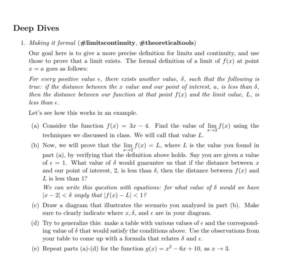 Deep Dives
1. Making it formal (#limitscontinuity,
#theoreticaltools)
Our goal here is to give a more precise definition for limits and continuity, and use
those to prove that a limit exists. The formal definition of a limit of f(x) at point
x = a goes as follows:
For every positive value e, there exists another value, 8, such that the following is
true: if the distance between the x value and our point of interest, a, is less than 8,
then the distance between our function at that point f(x) and the limit value, L, is
less than e.
Let's see how this works in an example.
(a) Consider the function f(x) = 3x − 4. Find the value of lim f(x) using the
techniques we discussed in class. We will call that value L.
(b) Now, we will prove that the lim f(x) = L, where L is the value you found in
part (a), by verifying that the definition above holds. Say you are given a value
of €1. What value of 6 would guarantee us that if the distance between x
and our point of interest, 2, is less than 6, then the distance between f(x) and
L is less than 1?
We can write this question with equations: for what value of 8 would we have
|x2|< 8 imply that |f(x) - L| <1?
(c) Draw a diagram that illustrates the scenario you analyzed in part (b). Make
sure to clearly indicate where x, 6, and e are in your diagram.
(d) Try to generalize this: make a table with various values of € and the correspond-
ing value of that would satisfy the conditions above. Use the observations from
your table to come up with a formula that relates & and €.
(e) Repeat parts (a)-(d) for the function g(x) = x² - 6x +10, as x → 3.