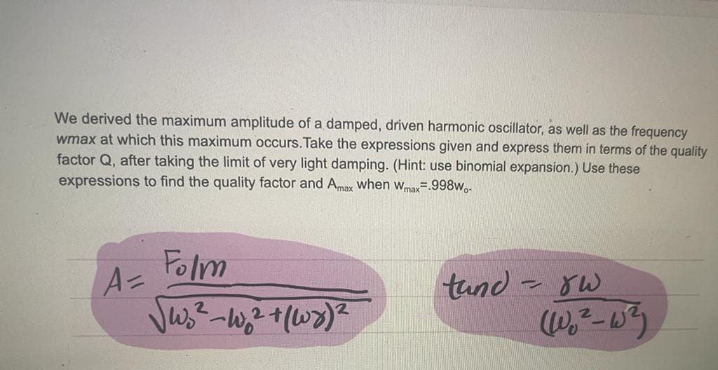 We derived the maximum amplitude of a damped, driven harmonic oscillator, as well as the frequency
wmax at which this maximum occurs. Take the expressions given and express them in terms of the quality
factor Q, after taking the limit of very light damping. (Hint: use binomial expansion.) Use these
expressions to find the quality factor and Amax when Wmax=.998w..
A=
Folm
√W₂²-W₂² + (1x) ²
tund -
P
لالا
(Wo²_W²)
