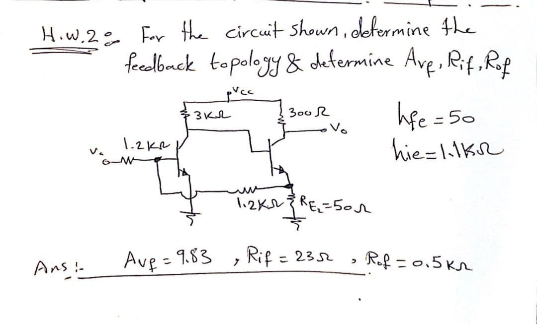 H.W.2 For the circuit shown, determine the
feedback topology & determine Ave, Rif, Rof
pvcc
Ans!
1.2kR
3 кл
Ave=9.83
300 R
lizks 3 REz=бол
Rif = 2352
7
"
life = 5
hie-1.1KR
= 50
Rof=0.5km