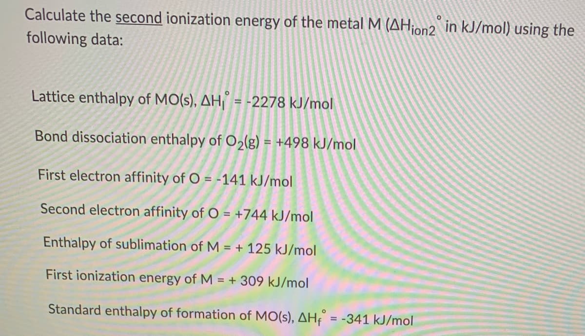 Calculate the second ionization energy of the metal M (AH¡on2 in kJ/mol) using the
following data:
Lattice enthalpy of MO(s), AH = -2278 kJ/mol
Bond dissociation enthalpy of O2(g) = +498 kJ/mol
%3D
First electron affinity of O = -141 kJ/mol
Second electron affinity of O = +744 kJ/mol
Enthalpy of sublimation of M = + 125 kJ/mol
First ionization energy of M = + 309 kJ/mol
Standard enthalpy of formation of MO(s), AHf
= -341 kJ/mol
