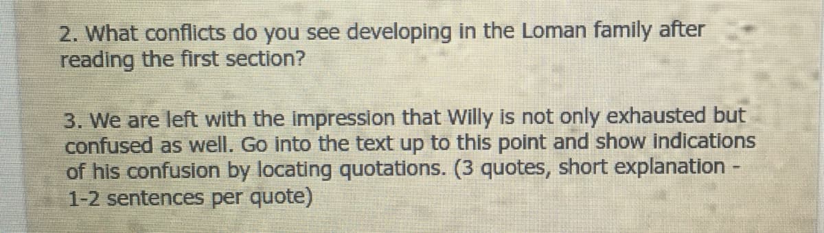 2. What conflicts do you see developing in the Loman family after
reading the first section?
3. We are left with the impression that Willy is not only exhausted but
confused as well. Go into the text up to this point and show indications
of his confusion by locating quotations. (3 quotes, short explanation -
1-2 sentences per quote)
