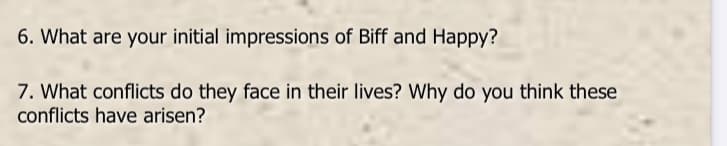 6. What are your initial impressions of Biff and Happy?
7. What conflicts do they face in their lives? Why do you think these
conflicts have arisen?
