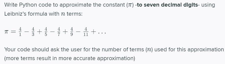Write Python code to approximate the constant (T) -to seven decimal digits- using
Leibniz's formula with n terms:
ㅠ=
41
43
+
+ - +..
Your code should ask the user for the number of terms (n) used for this approximation
(more terms result in more accurate approximation)
