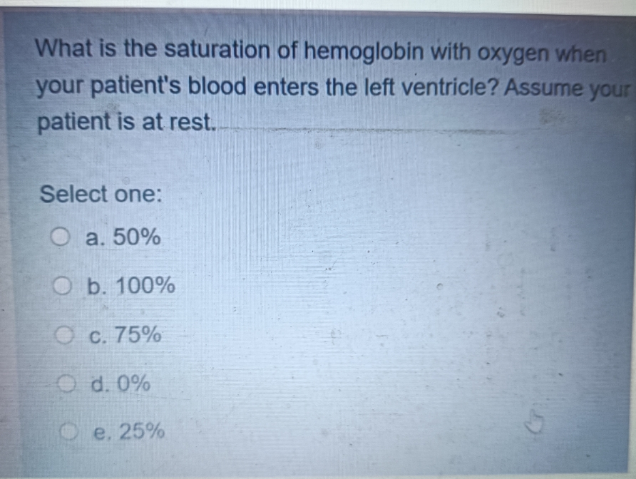 What is the saturation of hemoglobin with oxygen when
your patient's blood enters the left ventricle? Assume your
patient is at rest.
Select one:
O a. 50%
O b. 100%
Oc. 75%
O d. 0%
e. 25%