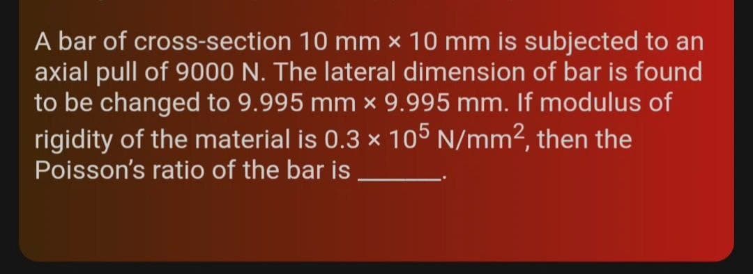 A bar of cross-section 10 mm x 10 mm is subjected to an
axial pull of 9000 N. The lateral dimension of bar is found
to be changed to 9.995 mm × 9.995 mm. If modulus of
rigidity of the material is 0.3 x 105 N/mm², then the
Poisson's ratio of the bar is
