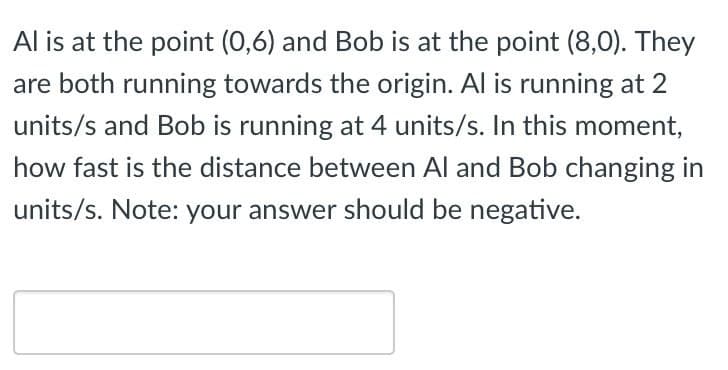 Al is at the point (0,6) and Bob is at the point (8,0). They
are both running towards the origin. Al is running at 2
units/s and Bob is running at 4 units/s. In this moment,
how fast is the distance between Al and Bob changing in
units/s. Note: your answer should be negative.
