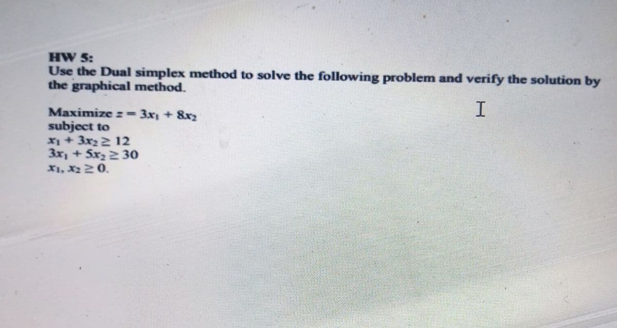 HW 5:
Use the Dual simplex method to solve the following problem and verify the solution by
the graphical method.
Maximize z= 3x + 8x2
subject to
x + 3x2 2 12
3x, + Sx2 2 30
X1, x220.

