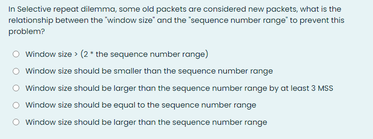 In Selective repeat dilemma, some old packets are considered new packets, what is the
relationship between the "window size" and the "sequence number range" to prevent this
problem?
Window size > (2 * the sequence number range)
Window size should be smaller than the sequence number range
Window size should be larger than the sequence number range by at least 3 MSS
Window size should be equal to the sequence number range
Window size should be larger than the sequence number range

