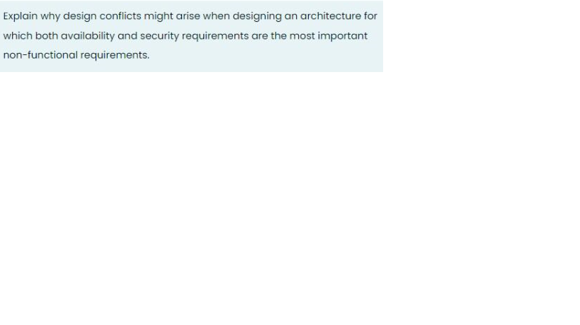 Explain why design conflicts might arise when designing an architecture for
which both availability and security requirements are the most important
non-functional requirements.
