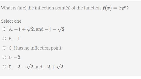What is (are) the inflection point(s) of the function f(x) = xe"?
Select one:
O A. -1+ V2, and -1 - V/2
O B. –1
O C.f has no inflection point.
O D. -2
O E. -2 – V2 and -2+ V2
