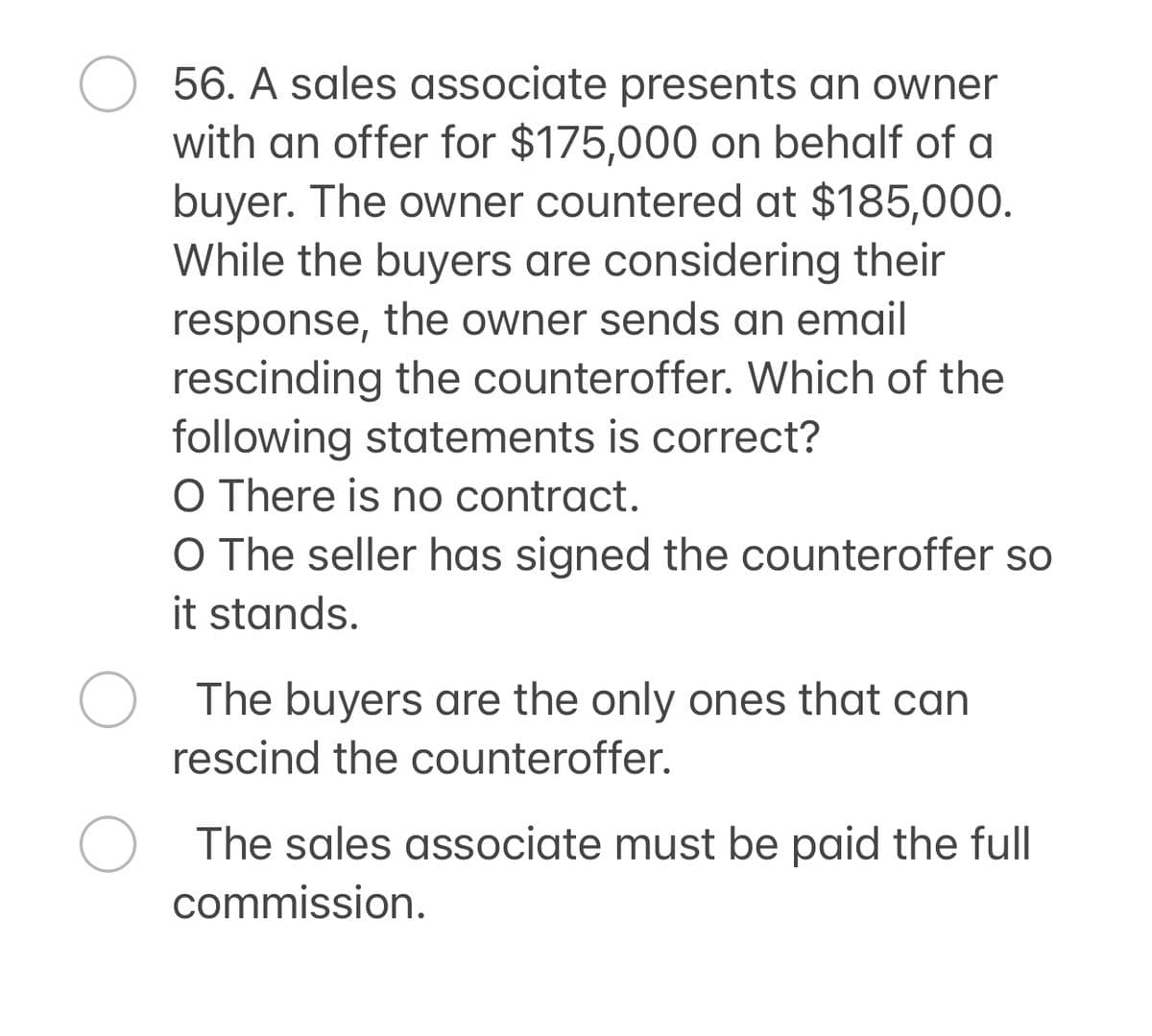 56. A sales associate presents an owner
with an offer for $175,000 on behalf of a
buyer. The owner countered at $185,000.
While the buyers are considering their
response, the owner sends an email
rescinding the counteroffer. Which of the
following statements is correct?
O There is no contract.
O The seller has signed the counteroffer so
it stands.
The buyers are the only ones that can
rescind the counteroffer.
О The sales associate must be paid the full
commission.
