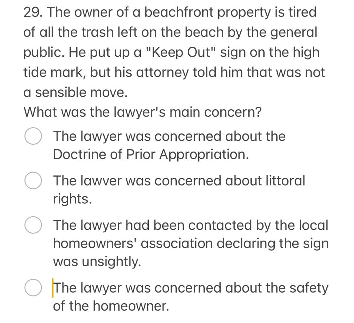 29. The owner of a beachfront property is tired
of all the trash left on the beach by the general
public. He put up a "Keep Out" sign on the high
tide mark, but his attorney told him that was not
a sensible move.
What was the lawyer's main concern?
○ The lawyer was concerned about the
Doctrine of Prior Appropriation.
○ The lawver was concerned about littoral
rights.
The lawyer had been contacted by the local
homeowners' association declaring the sign
was unsightly.
The lawyer was concerned about the safety
of the homeowner.