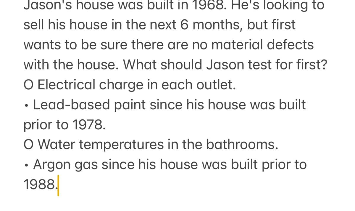 Jason's house was built in 1968. He's looking to
sell his house in the next 6 months, but first
wants to be sure there are no material defects
with the house. What should Jason test for first?
O Electrical charge in each outlet.
Lead-based paint since his house was built
prior to 1978.
O Water temperatures in the bathrooms.
•
Argon gas since his house was built prior to
1988.