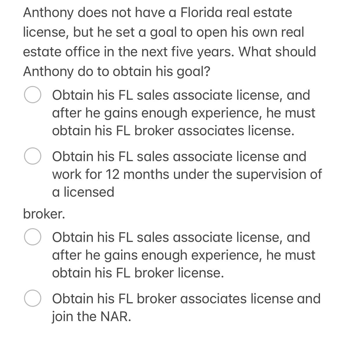 Anthony does not have a Florida real estate
license, but he set a goal to open his own real
estate office in the next five years. What should
Anthony do to obtain his goal?
Obtain his FL sales associate license, and
after he gains enough experience, he must
obtain his FL broker associates license.
○ Obtain his FL sales associate license and
work for 12 months under the supervision of
a licensed
broker.
Obtain his FL sales associate license, and
after he gains enough experience, he must
obtain his FL broker license.
Obtain his FL broker associates license and
join the NAR.