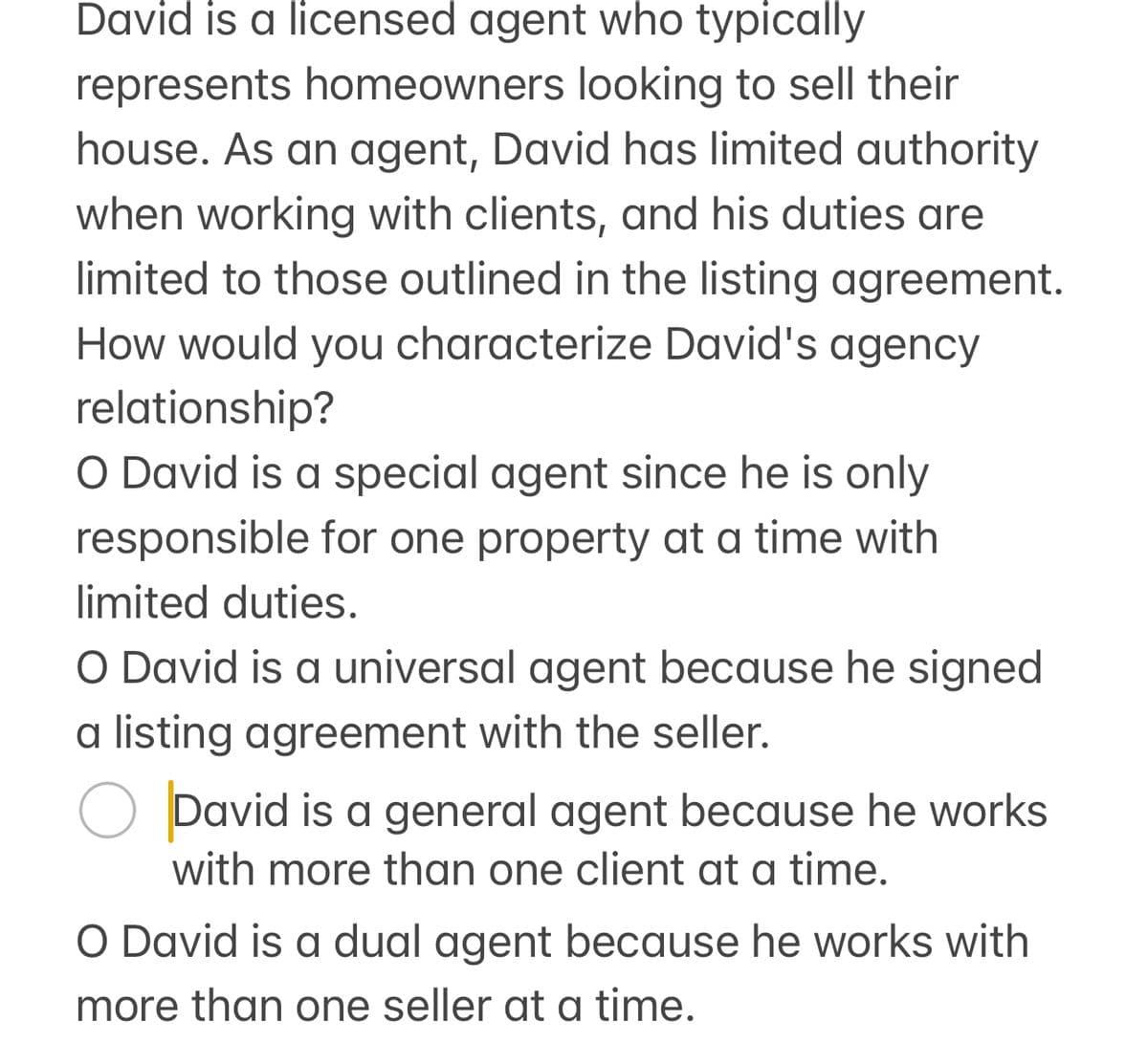 David is a licensed agent who typically
represents homeowners looking to sell their
house. As an agent, David has limited authority
when working with clients, and his duties are
limited to those outlined in the listing agreement.
How would you characterize David's agency
relationship?
O David is a special agent since he is only
responsible for one property at a time with
limited duties.
O David is a universal agent because he signed
a listing agreement with the seller.
О David is a general agent because he works
with more than one client at a time.
O David is a dual agent because he works with
more than one seller at a time.