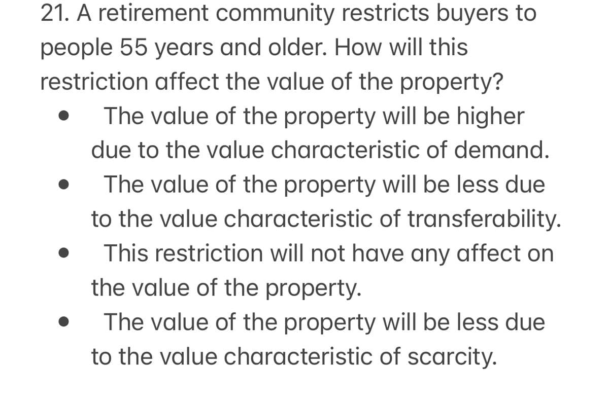 21. A retirement community restricts buyers to
people 55 years and older. How will this
restriction affect the value of the property?
The value of the property will be higher
due to the value characteristic of demand.
The value of the property will be less due
to the value characteristic of transferability.
This restriction will not have any affect on
the value of the property.
The value of the property will be less due
to the value characteristic of scarcity.