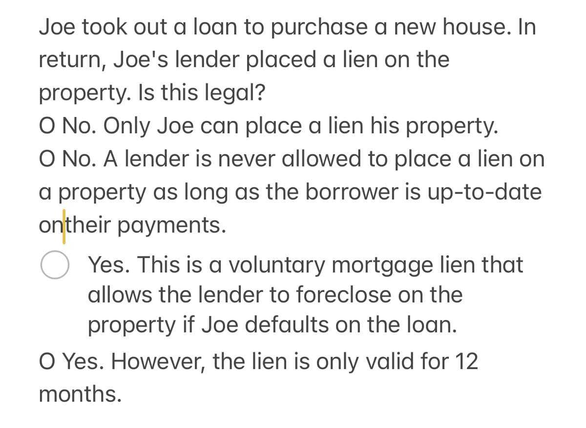 Joe took out a loan to purchase a new house. In
return, Joe's lender placed a lien on the
property. Is this legal?
O No. Only Joe can place a lien his property.
O No. A lender is never allowed to place a lien on
a property as long as the borrower is up-to-date
ontheir payments.
О
Yes. This is a voluntary mortgage lien that
allows the lender to foreclose on the
property if Joe defaults on the loan.
O Yes. However, the lien is only valid for 12
months.