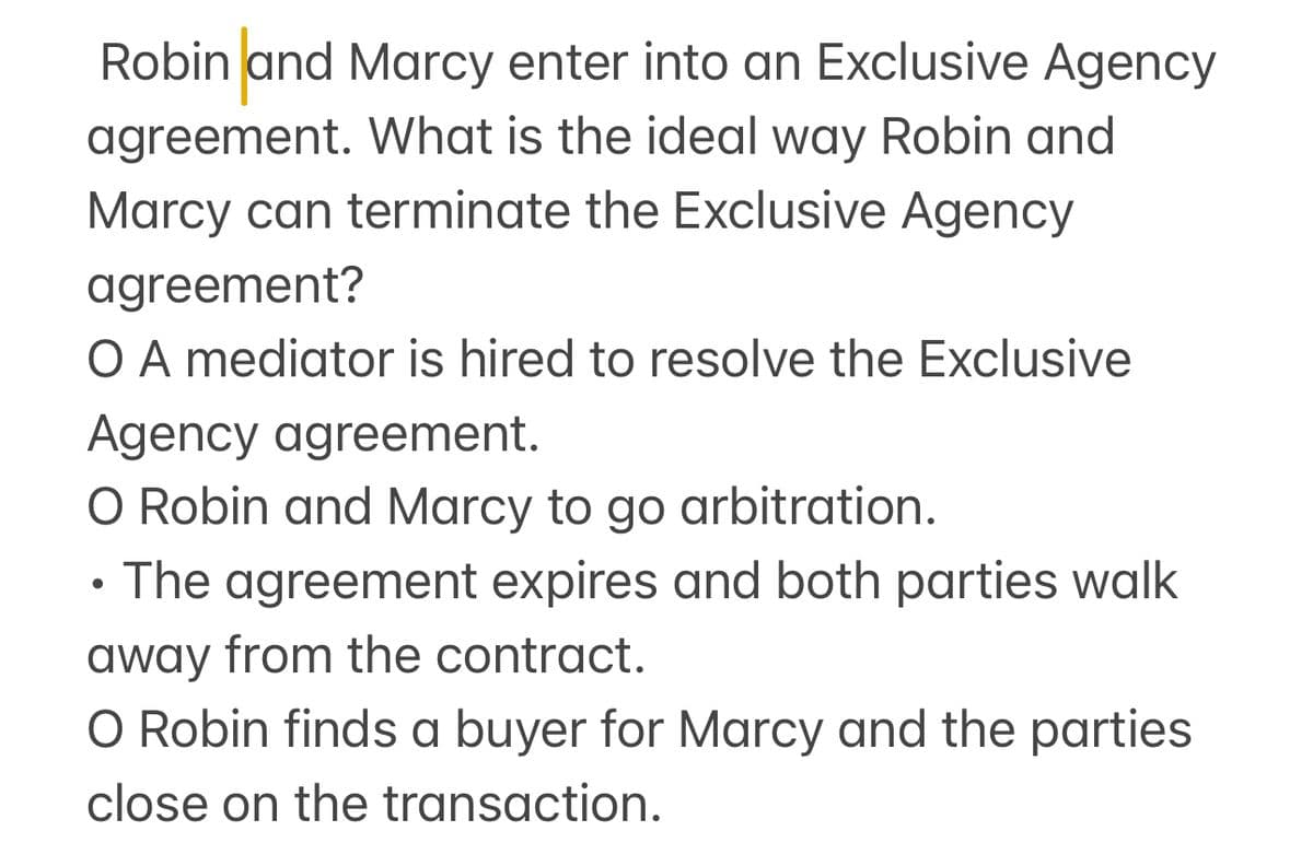 Robin and Marcy enter into an Exclusive Agency
agreement. What is the ideal way Robin and
Marcy can terminate the Exclusive Agency
agreement?
O A mediator is hired to resolve the Exclusive
Agency agreement.
O Robin and Marcy to go arbitration.
• The agreement expires and both parties walk
away from the contract.
O Robin finds a buyer for Marcy and the parties
close on the transaction.