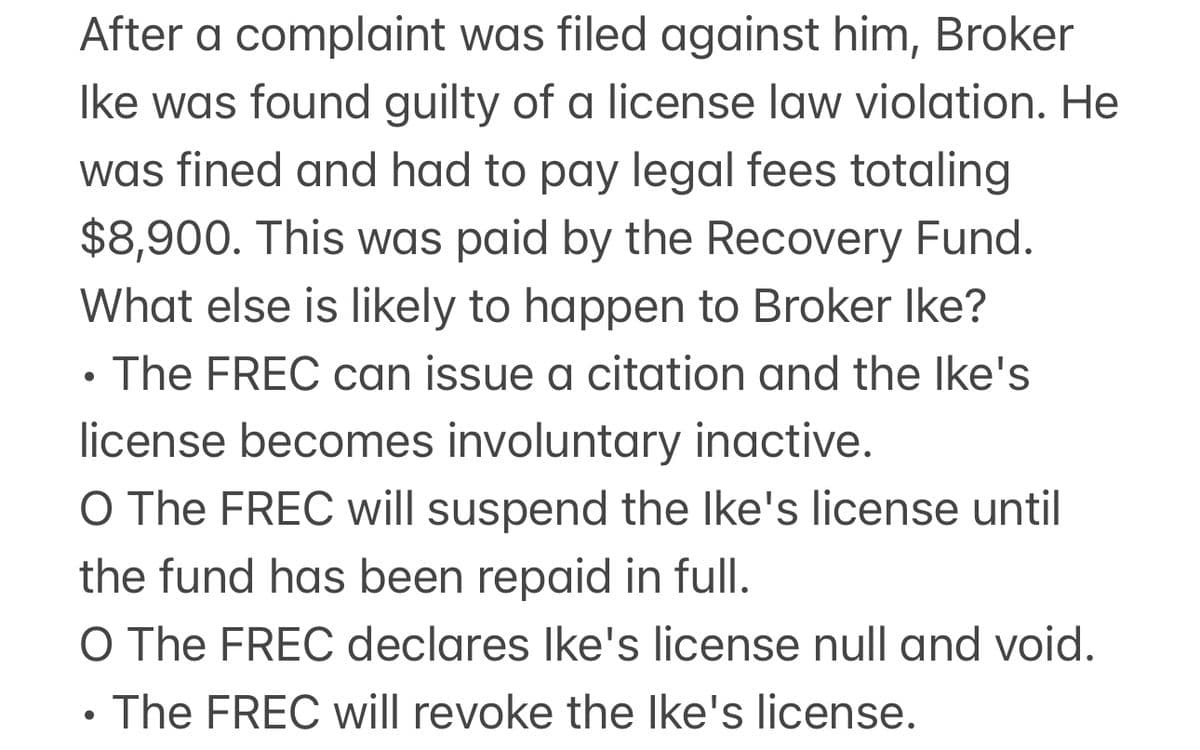 After a complaint was filed against him, Broker
Ike was found guilty of a license law violation. He
was fined and had to pay legal fees totaling
$8,900. This was paid by the Recovery Fund.
What else is likely to happen to Broker Ike?
.
The FREC can issue a citation and the Ike's
license becomes involuntary inactive.
O The FREC will suspend the Ike's license until
the fund has been repaid in full.
O The FREC declares Ike's license null and void.
The FREC will revoke the Ike's license.
