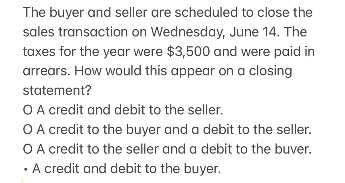 The buyer and seller are scheduled to close the
sales transaction on Wednesday, June 14. The
taxes for the year were $3,500 and were paid in
arrears. How would this appear on a closing
statement?
O A credit and debit to the seller.
O A credit to the buyer and a debit to the seller.
O A credit to the seller and a debit to the buver.
•
A credit and debit to the buyer.