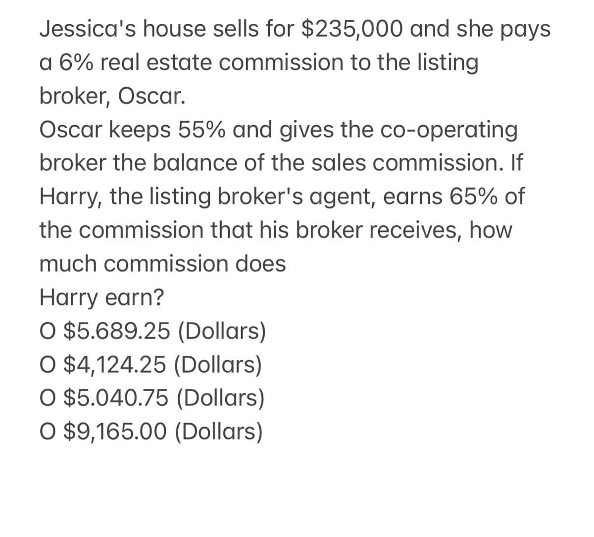 Jessica's house sells for $235,000 and she pays
a 6% real estate commission to the listing
broker, Oscar.
Oscar keeps 55% and gives the co-operating
broker the balance of the sales commission. If
Harry, the listing broker's agent, earns 65% of
the commission that his broker receives, how
much commission does
Harry earn?
O $5.689.25 (Dollars)
O $4,124.25 (Dollars)
O $5.040.75 (Dollars)
O $9,165.00 (Dollars)