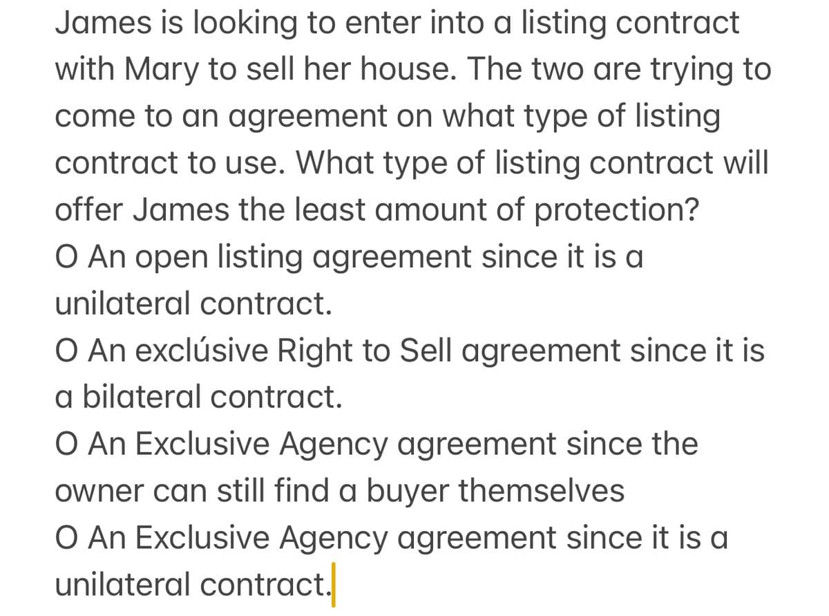 James is looking to enter into a listing contract
with Mary to sell her house. The two are trying to
come to an agreement on what type of listing
contract to use. What type of listing contract will
offer James the least amount of protection?
O An open listing agreement since it is a
unilateral contract.
O An exclusive Right to Sell agreement since it is
a bilateral contract.
O An Exclusive Agency agreement since the
owner can still find a buyer themselves
O An Exclusive Agency agreement since it is a
unilateral contract.